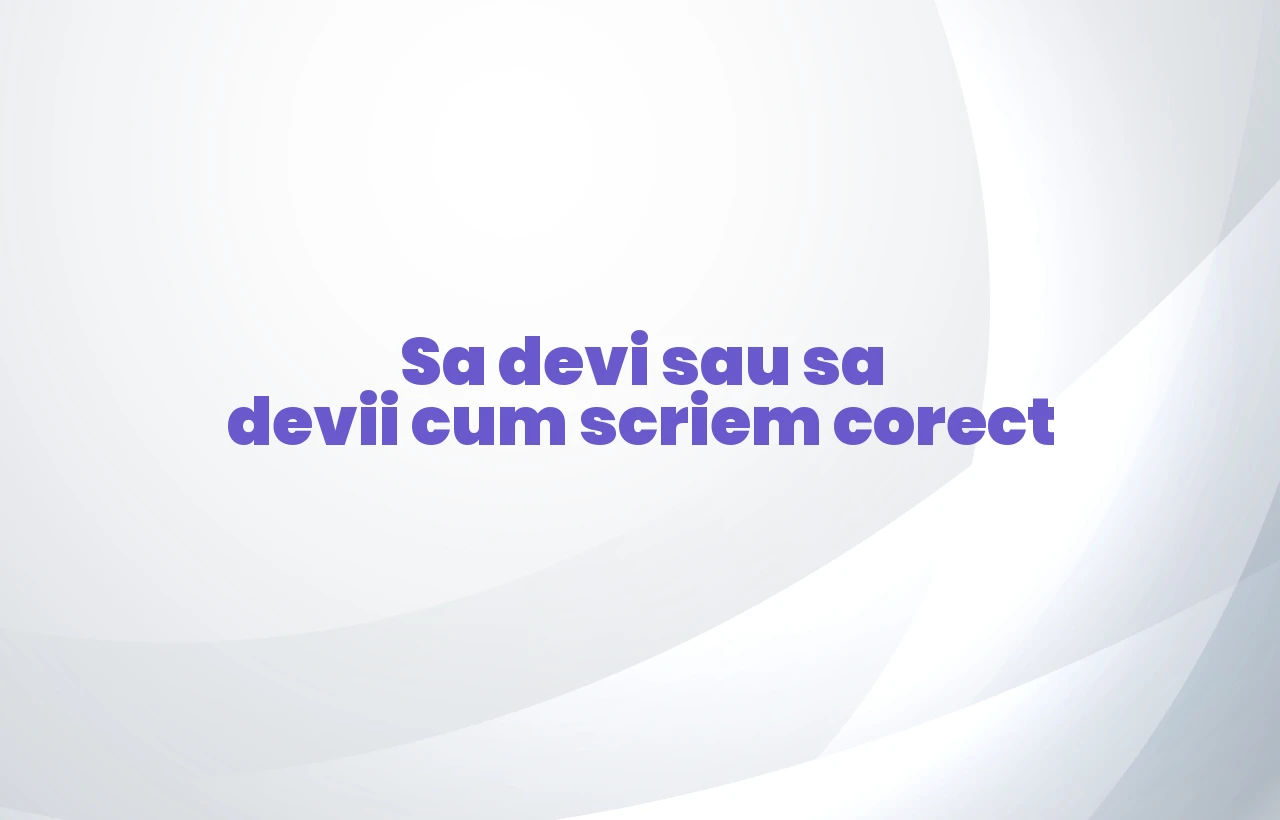 Sa devi sau sa devii cum scriem corect